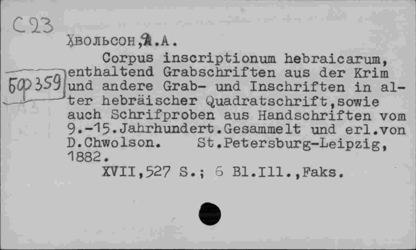 ﻿^вольсон Д.А.
Corpus inscriptionum hebraicarum, enthaltend Grabschriften aus der Krim und andere Grab- und Inschriften in alter hebräischer Quadratschrift,sowie auch Schrifproben aus Handschriften vom 9.-15.Jahrhundert.Gesammelt und erl.von D.Chwolson.	St.Petersburg—Leipzig,
1882.
XVII,527 S.; 6 Bl.Ill.,Paks.